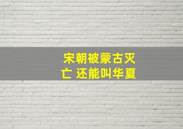 宋朝被蒙古灭亡 还能叫华夏